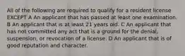 All of the following are required to qualify for a resident license EXCEPT A An applicant that has passed at least one examination. B An applicant that is at least 21 years old. C An applicant that has not committed any act that is a ground for the denial, suspension, or revocation of a license. D An applicant that is of good reputation and character.