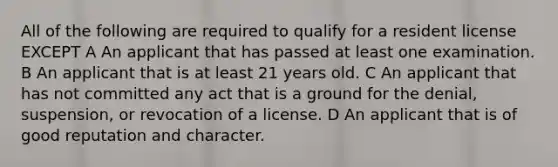 All of the following are required to qualify for a resident license EXCEPT A An applicant that has passed at least one examination. B An applicant that is at least 21 years old. C An applicant that has not committed any act that is a ground for the denial, suspension, or revocation of a license. D An applicant that is of good reputation and character.