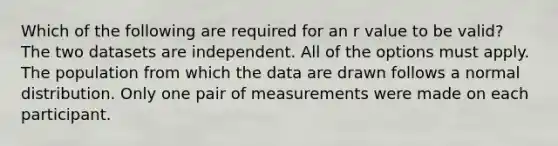 Which of the following are required for an r value to be valid? The two datasets are independent. All of the options must apply. The population from which the data are drawn follows a normal distribution. Only one pair of measurements were made on each participant.