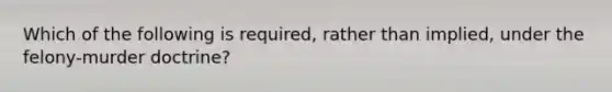 Which of the following is required, rather than implied, under the felony-murder doctrine?