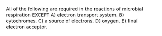 All of the following are required in the reactions of microbial respiration EXCEPT A) electron transport system. B) cytochromes. C) a source of electrons. D) oxygen. E) final electron acceptor.