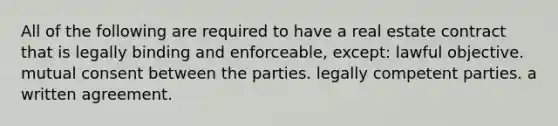 All of the following are required to have a real estate contract that is legally binding and enforceable, except: lawful objective. mutual consent between the parties. legally competent parties. a written agreement.