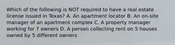 Which of the following is NOT required to have a real estate license issued in Texas? A. An apartment locator B. An on-site manager of an apartment complex C. A property manager working for 7 owners D. A person collecting rent on 5 houses owned by 5 different owners