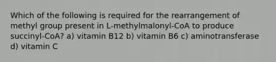 Which of the following is required for the rearrangement of methyl group present in L-methylmalonyl-CoA to produce succinyl-CoA? a) vitamin B12 b) vitamin B6 c) aminotransferase d) vitamin C