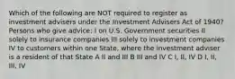 Which of the following are NOT required to register as investment advisers under the Investment Advisers Act of 1940? Persons who give advice: I on U.S. Government securities II solely to insurance companies III solely to investment companies IV to customers within one State, where the investment adviser is a resident of that State A II and III B III and IV C I, II, IV D I, II, III, IV