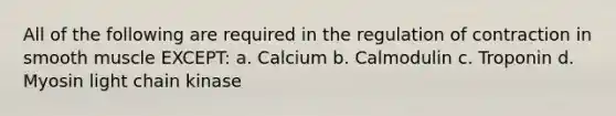 All of the following are required in the regulation of contraction in smooth muscle EXCEPT: a. Calcium b. Calmodulin c. Troponin d. Myosin light chain kinase