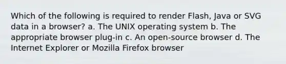 Which of the following is required to render Flash, Java or SVG data in a browser? a. The UNIX operating system b. The appropriate browser plug-in c. An open-source browser d. The Internet Explorer or Mozilla Firefox browser