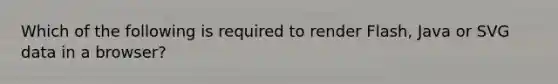 Which of the following is required to render Flash, Java or SVG data in a browser?