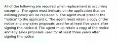 All of the following are required when replacement is occurring except: a. The agent must indicate on the application that an existing policy will be replaced b. The agent must present the "notice" to the applicant c. The agent must retain a copy of the notice and any sales proposals used for at least five years after signing the notice d. The agent must retain a copy of the notice and any sales proposals used for at least three years after signing the notice