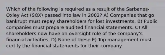 Which of the following is required as a result of the Sarbanes-Oxley Act (SOX) passed into law in 2002? A) Companies that go bankrupt must repay shareholders for lost investments. B) Public companies must prepare audited financial statements. C) All shareholders now have an oversight role of the company's financial activities. D) None of these E) Top management must certify the financial statements for their company.