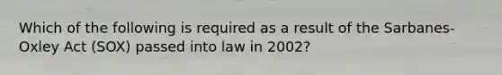 Which of the following is required as a result of the Sarbanes-Oxley Act (SOX) passed into law in 2002?