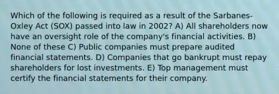 Which of the following is required as a result of the Sarbanes-Oxley Act (SOX) passed into law in 2002? A) All shareholders now have an oversight role of the company's financial activities. B) None of these C) Public companies must prepare audited financial statements. D) Companies that go bankrupt must repay shareholders for lost investments. E) Top management must certify the financial statements for their company.