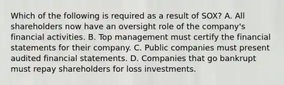 Which of the following is required as a result of SOX? A. All shareholders now have an oversight role of the company's financial activities. B. Top management must certify the financial statements for their company. C. Public companies must present audited financial statements. D. Companies that go bankrupt must repay shareholders for loss investments.