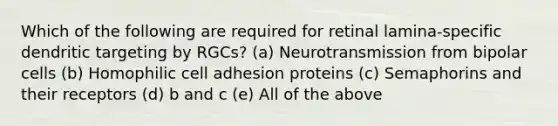 Which of the following are required for retinal lamina-specific dendritic targeting by RGCs? (a) Neurotransmission from bipolar cells (b) Homophilic cell adhesion proteins (c) Semaphorins and their receptors (d) b and c (e) All of the above