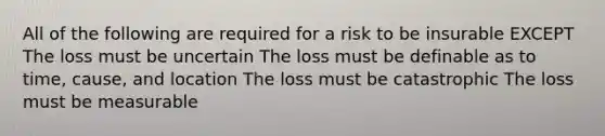 All of the following are required for a risk to be insurable EXCEPT The loss must be uncertain The loss must be definable as to time, cause, and location The loss must be catastrophic The loss must be measurable