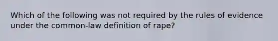 Which of the following was not required by the rules of evidence under the common-law definition of rape?