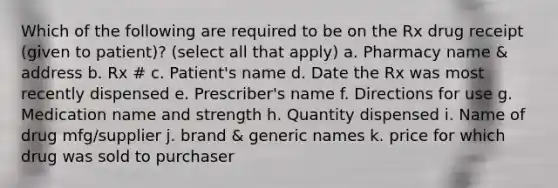 Which of the following are required to be on the Rx drug receipt (given to patient)? (select all that apply) a. Pharmacy name & address b. Rx # c. Patient's name d. Date the Rx was most recently dispensed e. Prescriber's name f. Directions for use g. Medication name and strength h. Quantity dispensed i. Name of drug mfg/supplier j. brand & generic names k. price for which drug was sold to purchaser