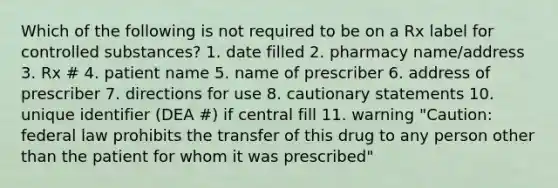 Which of the following is not required to be on a Rx label for controlled substances? 1. date filled 2. pharmacy name/address 3. Rx # 4. patient name 5. name of prescriber 6. address of prescriber 7. directions for use 8. cautionary statements 10. unique identifier (DEA #) if central fill 11. warning "Caution: federal law prohibits the transfer of this drug to any person other than the patient for whom it was prescribed"