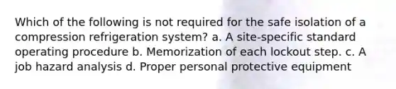 Which of the following is not required for the safe isolation of a compression refrigeration system? a. A site-specific standard operating procedure b. Memorization of each lockout step. c. A job hazard analysis d. Proper personal protective equipment