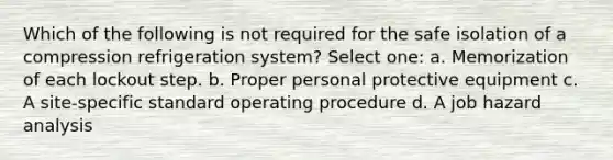 Which of the following is not required for the safe isolation of a compression refrigeration system? Select one: a. Memorization of each lockout step. b. Proper personal protective equipment c. A site-specific standard operating procedure d. A job hazard analysis