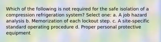 Which of the following is not required for the safe isolation of a compression refrigeration system? Select one: a. A job hazard analysis b. Memorization of each lockout step. c. A site-specific standard operating procedure d. Proper personal protective equipment