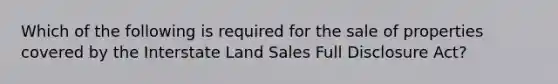 Which of the following is required for the sale of properties covered by the Interstate Land Sales Full Disclosure Act?