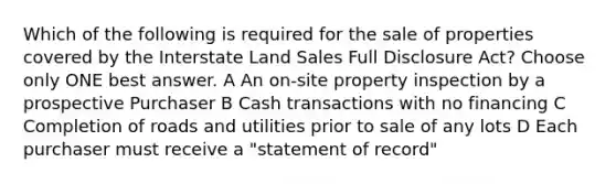 Which of the following is required for the sale of properties covered by the Interstate Land Sales Full Disclosure Act? Choose only ONE best answer. A An on-site property inspection by a prospective Purchaser B Cash transactions with no financing C Completion of roads and utilities prior to sale of any lots D Each purchaser must receive a "statement of record"