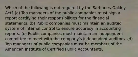 Which of the following is not required by the Sarbanes-Oakley Act? (a) Top managers of the public companies must sign a report certifying their responsibilities for the financial statements. (b) Public companies must maintain an audited system of internal control to ensure accuracy in accounting reports. (c) Public companies must maintain an independent committee to meet with the company's independent auditors. (d) Top managers of public companies must be members of the American Institute of Certified Public Accountants.