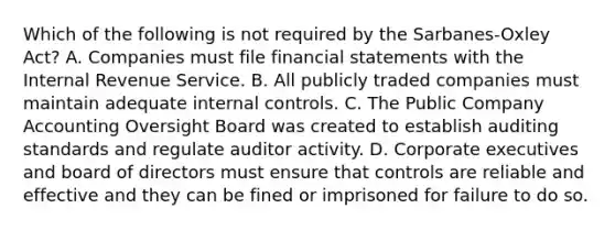 Which of the following is not required by the Sarbanes-Oxley Act? A. Companies must file <a href='https://www.questionai.com/knowledge/kFBJaQCz4b-financial-statements' class='anchor-knowledge'>financial statements</a> with the Internal Revenue Service. B. All publicly traded companies must maintain adequate <a href='https://www.questionai.com/knowledge/kjj42owoAP-internal-control' class='anchor-knowledge'>internal control</a>s. C. The Public Company Accounting Oversight Board was created to establish auditing standards and regulate auditor activity. D. Corporate executives and board of directors must ensure that controls are reliable and effective and they can be fined or imprisoned for failure to do so.