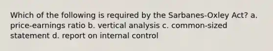 Which of the following is required by the Sarbanes-Oxley Act? a. price-earnings ratio b. vertical analysis c. common-sized statement d. report on <a href='https://www.questionai.com/knowledge/kjj42owoAP-internal-control' class='anchor-knowledge'>internal control</a>