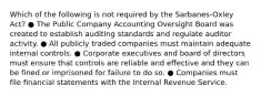 Which of the following is not required by the Sarbanes-Oxley Act? ● The Public Company Accounting Oversight Board was created to establish auditing standards and regulate auditor activity. ● All publicly traded companies must maintain adequate internal controls. ● Corporate executives and board of directors must ensure that controls are reliable and effective and they can be fined or imprisoned for failure to do so. ● Companies must file financial statements with the Internal Revenue Service.