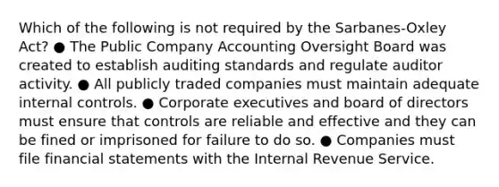 Which of the following is not required by the Sarbanes-Oxley Act? ● The Public Company Accounting Oversight Board was created to establish auditing standards and regulate auditor activity. ● All publicly traded companies must maintain adequate internal controls. ● Corporate executives and board of directors must ensure that controls are reliable and effective and they can be fined or imprisoned for failure to do so. ● Companies must file financial statements with the Internal Revenue Service.