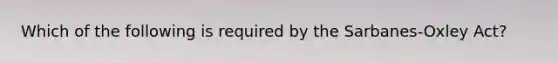 Which of the following is required by the Sarbanes-Oxley Act?
