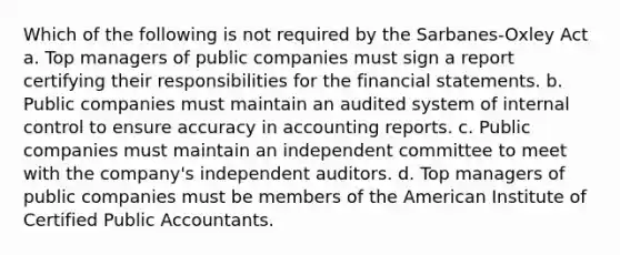 Which of the following is not required by the Sarbanes-Oxley Act a. Top managers of public companies must sign a report certifying their responsibilities for the financial statements. b. Public companies must maintain an audited system of internal control to ensure accuracy in accounting reports. c. Public companies must maintain an independent committee to meet with the company's independent auditors. d. Top managers of public companies must be members of the American Institute of Certified Public Accountants.