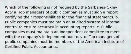 Which of the following is not required by the Sarbanes-Oxley Act? a. Top managers of public companies must sign a report certifying their responsibilities for the financial statements. b. Public companies must maintain an audited system of internal control to ensure accuracy in accounting reports. c. Public companies must maintain an independent committee to meet with the company's independent auditors. d. Top managers of public companies must be members of the American Institute of Certified Public Accountants.