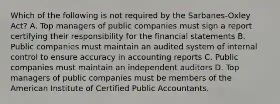 Which of the following is not required by the Sarbanes-Oxley Act? A. Top managers of public companies must sign a report certifying their responsibility for the financial statements B. Public companies must maintain an audited system of internal control to ensure accuracy in accounting reports C. Public companies must maintain an independent auditors D. Top managers of public companies must be members of the American Institute of Certified Public Accountants.