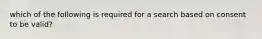 which of the following is required for a search based on consent to be valid?