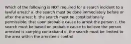 Which of the following is NOT required for a search incident to a lawful arrest? a. the search must be done immediately before or after the arrest b. the search must be constitutionally permissible; that upon probable cause to arrest the person c. the search must be based on probable cause to believe the person arrested is carrying contraband d. the search must be limited to the area within the arrestee's control