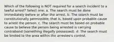 Which of the following is NOT required for a search incident to a lawful arrest? Select one: a. The search must be done immediately before or after the arrest. b. The search must be constitutionally permissible; that is, based upon probable cause to arrest the person. c. The search must be based on probable cause to believe the person being arrested is carrying contraband (something illegally possessed). d. The search must be limited to the area within the arrestee's control.