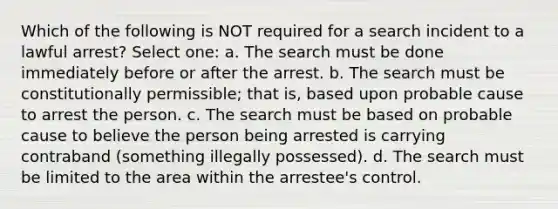 Which of the following is NOT required for a search incident to a lawful arrest? Select one: a. The search must be done immediately before or after the arrest. b. The search must be constitutionally permissible; that is, based upon probable cause to arrest the person. c. The search must be based on probable cause to believe the person being arrested is carrying contraband (something illegally possessed). d. The search must be limited to the area within the arrestee's control.