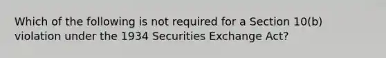 Which of the following is not required for a Section 10(b) violation under the 1934 Securities Exchange Act?