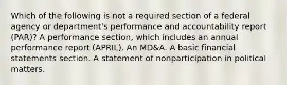 Which of the following is not a required section of a federal agency or department's performance and accountability report (PAR)? A performance section, which includes an annual performance report (APRIL). An MD&A. A basic <a href='https://www.questionai.com/knowledge/kFBJaQCz4b-financial-statements' class='anchor-knowledge'>financial statements</a> section. A statement of nonparticipation in political matters.