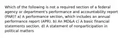 Which of the following is not a required section of a federal agency or department's performance and accountability report (PAR)? a) A performance section, which includes an annual performance report (APR). b) An MD&A c) A basic financial statements section. d) A statement of nonparticipation in political matters