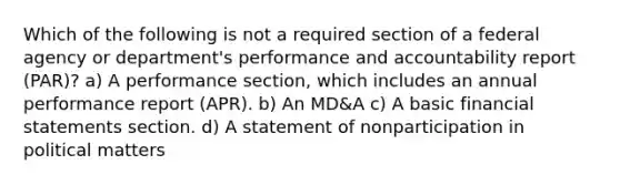 Which of the following is not a required section of a federal agency or department's performance and accountability report (PAR)? a) A performance section, which includes an annual performance report (APR). b) An MD&A c) A basic <a href='https://www.questionai.com/knowledge/kFBJaQCz4b-financial-statements' class='anchor-knowledge'>financial statements</a> section. d) A statement of nonparticipation in political matters