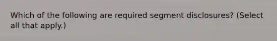 Which of the following are required segment disclosures? (Select all that apply.)