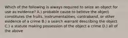 Which of the following is always required to seize an object for use as evidence? A.) probable cause to believe the object constitutes the fruits, instrumentalities, contraband, or other evidence of a crime B.) a search warrant describing the object C.) a statute making possession of the object a crime D.) all of the above