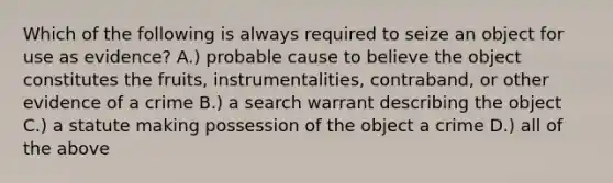 Which of the following is always required to seize an object for use as evidence? A.) probable cause to believe the object constitutes the fruits, instrumentalities, contraband, or other evidence of a crime B.) a search warrant describing the object C.) a statute making possession of the object a crime D.) all of the above