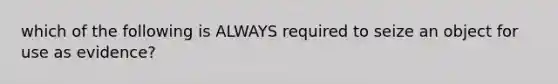 which of the following is ALWAYS required to seize an object for use as evidence?