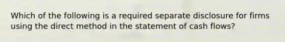 Which of the following is a required separate disclosure for firms using the direct method in the statement of cash flows?