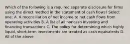 Which of the following is a required separate disclosure for firms using the direct method in the statement of cash flows? Select one: A. A reconciliation of net income to net cash flows from operating activities B. A list of all noncash investing and financing transactions C. The policy for determining which highly liquid, short-term investments are treated as cash equivalents D. All of the above